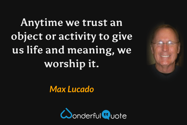 Anytime we trust an object or activity to give us life and meaning, we worship it. - Max Lucado quote.