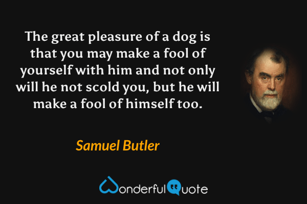The great pleasure of a dog is that you may make a fool of yourself with him and not only will he not scold you, but he will make a fool of himself too. - Samuel Butler quote.