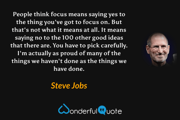People think focus means saying yes to the thing you've got to focus on. But that's not what it means at all. It means saying no to the 100 other good ideas that there are. You have to pick carefully. I'm actually as proud of many of the things we haven't done as the things we have done. - Steve Jobs quote.