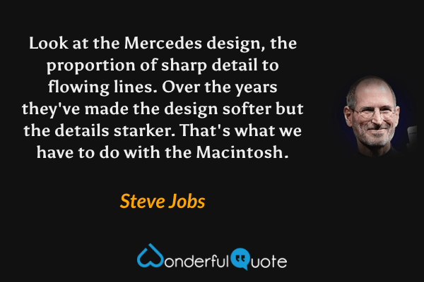 Look at the Mercedes design, the proportion of sharp detail to flowing lines. Over the years they've made the design softer but the details starker. That's what we have to do with the Macintosh. - Steve Jobs quote.