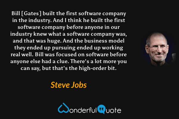 Bill [Gates] built the first software company in the industry. And I think he built the first software company before anyone in our industry knew what a software company was, and that was huge. And the business model they ended up pursuing ended up working real well. Bill was focused on software before anyone else had a clue. There's a lot more you can say, but that's the high-order bit. - Steve Jobs quote.