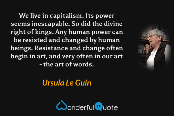 We live in capitalism. Its power seems inescapable. So did the divine right of kings. Any human power can be resisted and changed by human beings. Resistance and change often begin in art, and very often in our art - the art of words. - Ursula Le Guin quote.