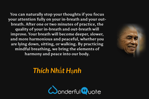 You can naturally stop your thoughts if you focus your attention fully on your in-breath and your out-breath. After one or two minutes of practice, the quality of your in-breath and out-breath will improve. Your breath will become deeper, slower, and more harmonious and peaceful, whether you are lying down, sitting, or walking. By practicing mindful breathing, we bring the elements of harmony and peace into our body. - Thích Nhất Hạnh quote.