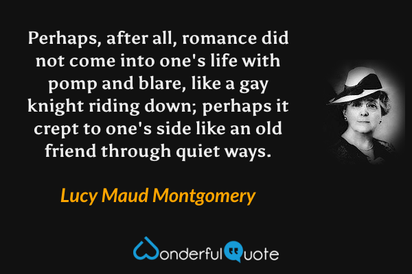 Perhaps, after all, romance did not come into one's life with pomp and blare, like a gay knight riding down; perhaps it crept to one's side like an old friend through quiet ways. - Lucy Maud Montgomery quote.