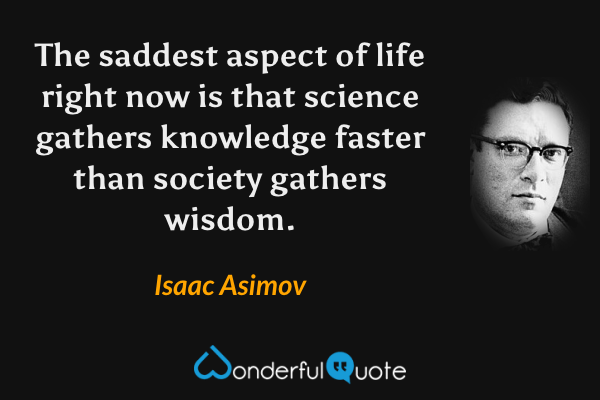 The saddest aspect of life right now is that science gathers knowledge faster than society gathers wisdom. - Isaac Asimov quote.