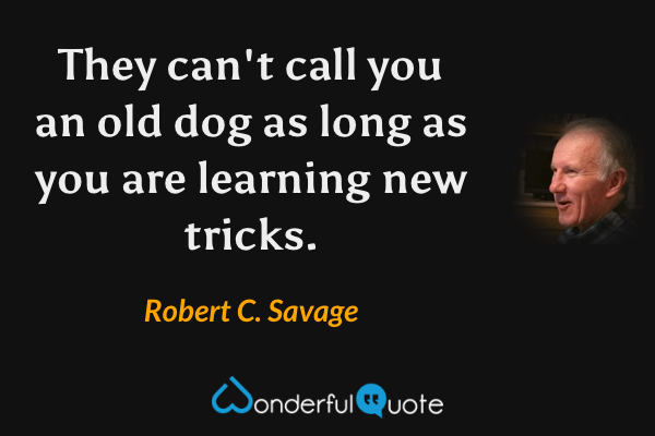 They can't call you an old dog as long as you are learning new tricks. - Robert C. Savage quote.