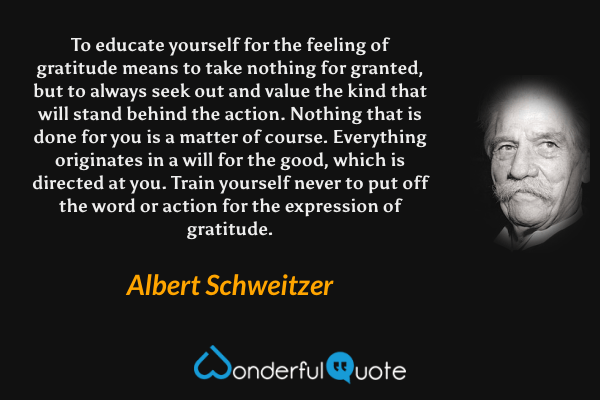 To educate yourself for the feeling of gratitude means to take nothing for granted, but to always seek out and value the kind that will stand behind the action. Nothing that is done for you is a matter of course. Everything originates in a will for the good, which is directed at you. Train yourself never to put off the word or action for the expression of gratitude. - Albert Schweitzer quote.