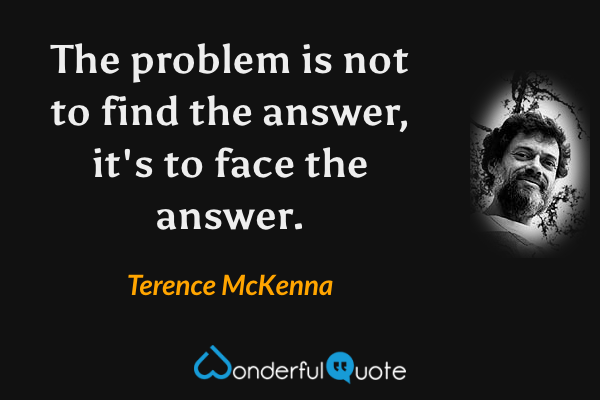 The problem is not to find the answer, it's to face the answer. - Terence McKenna quote.