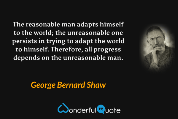 The reasonable man adapts himself to the world; the unreasonable one persists in trying to adapt the world to himself. Therefore, all progress depends on the unreasonable man. - George Bernard Shaw quote.