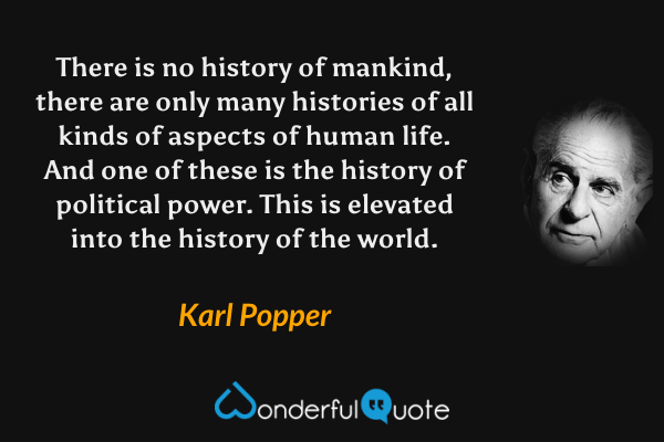 There is no history of mankind, there are only many histories of all kinds of aspects of human life. And one of these is the history of political power. This is elevated into the history of the world. - Karl Popper quote.