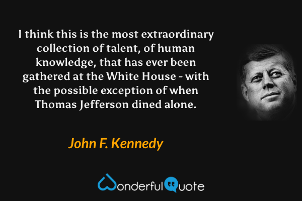 I think this is the most extraordinary collection of talent, of human knowledge, that has ever been gathered at the White House - with the possible exception of when Thomas Jefferson dined alone. - John F. Kennedy quote.