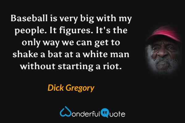 Baseball is very big with my people. It figures. It's the only way we can get to shake a bat at a white man without starting a riot. - Dick Gregory quote.