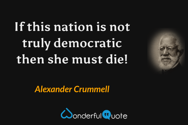 If this nation is not truly democratic then she must die! - Alexander Crummell quote.