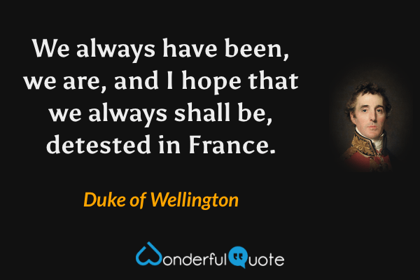 We always have been, we are, and I hope that we always shall be, detested in France. - Duke of Wellington quote.