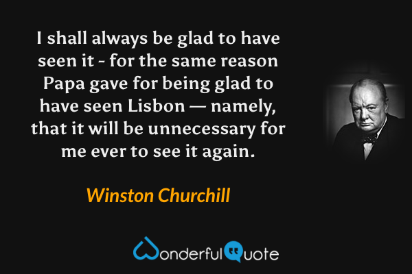I shall always be glad to have seen it - for the same reason Papa gave for being glad to have seen Lisbon — namely, that it will be unnecessary for me ever to see it again. - Winston Churchill quote.