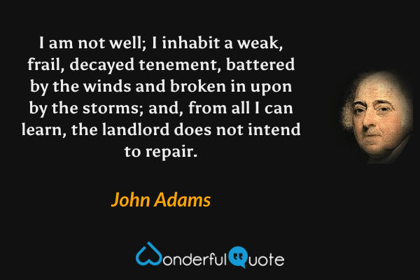 I am not well; I inhabit a weak, frail, decayed tenement, battered by the winds and broken in upon by the storms; and, from all I can learn, the landlord does not intend to repair. - John Adams quote.