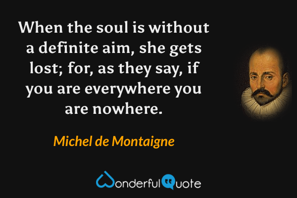 When the soul is without a definite aim, she gets lost; for, as they say, if you are everywhere you are nowhere. - Michel de Montaigne quote.