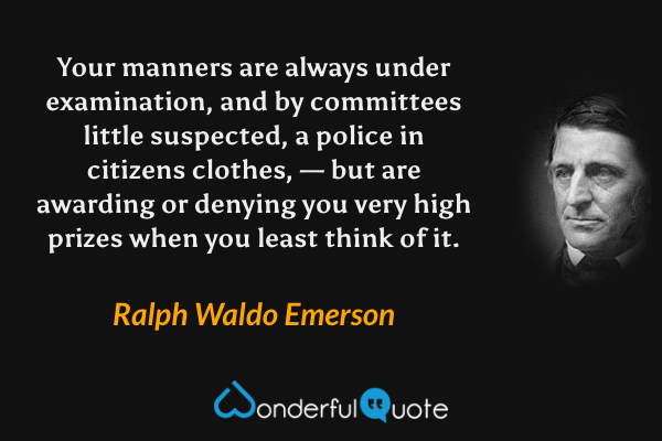 Your manners are always under examination, and by committees little suspected, a police in citizens clothes, — but are awarding or denying you very high prizes when you least think of it. - Ralph Waldo Emerson quote.