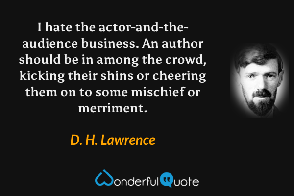 I hate the actor-and-the-audience business. An author should be in among the crowd, kicking their shins or cheering them on to some mischief or merriment. - D. H. Lawrence quote.