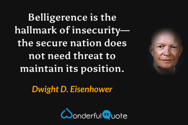 Belligerence is the hallmark of insecurity—the secure nation does not need threat to maintain its position. - Dwight D. Eisenhower quote.