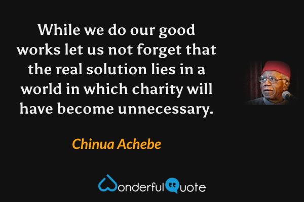 While we do our good works let us not forget that the real solution lies in a world in which charity will have become unnecessary. - Chinua Achebe quote.