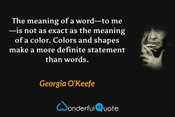 The meaning of a word—to me—is not as exact as the meaning of a color. Colors and shapes make a more definite statement than words. - Georgia O’Keefe quote.