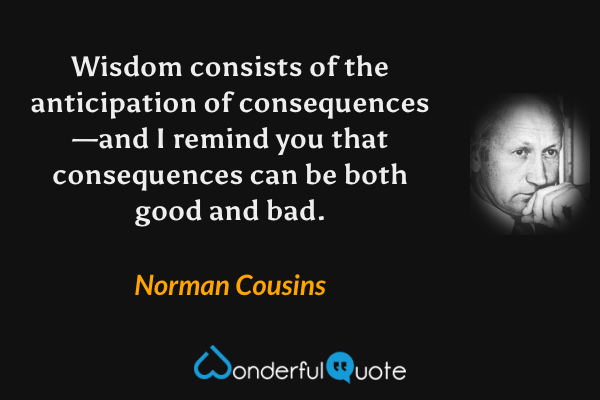 Wisdom consists of the anticipation of consequences—and I remind you that consequences can be both good and bad. - Norman Cousins quote.
