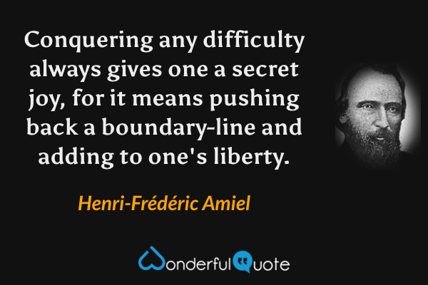 Conquering any difficulty always gives one a secret joy, for it means pushing back a boundary-line and adding to one's liberty. - Henri-Frédéric Amiel quote.