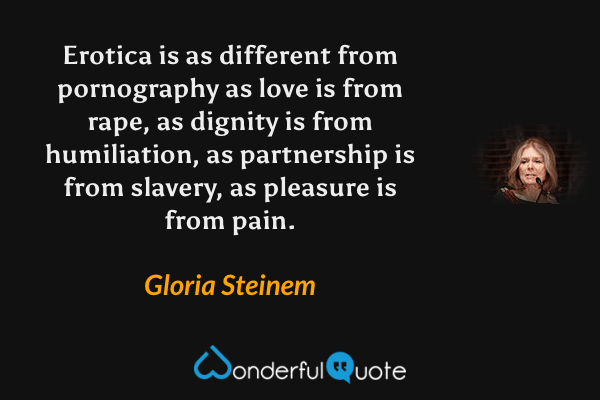 Erotica is as different from pornography as love is from rape, as dignity is from humiliation, as partnership is from slavery, as pleasure is from pain. - Gloria Steinem quote.