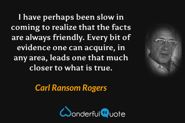 I have perhaps been slow in coming to realize that the facts are always friendly. Every bit of evidence one can acquire, in any area, leads one that much closer to what is true. - Carl Ransom Rogers quote.