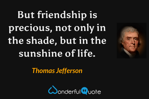 But friendship is precious, not only in the shade, but in the sunshine of life. - Thomas Jefferson quote.