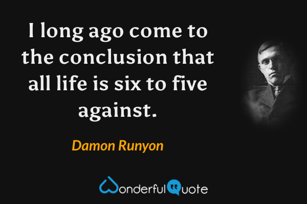 I long ago come to the conclusion that all life is six to five against. - Damon Runyon quote.