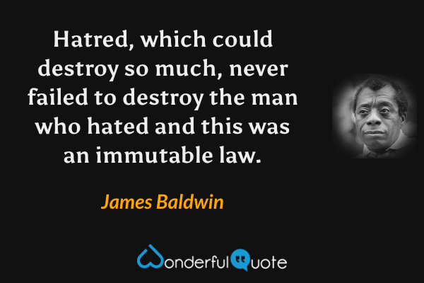 Hatred, which could destroy so much, never failed to destroy the man who hated and this was an immutable law. - James Baldwin quote.