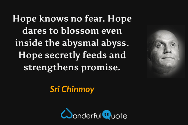 Hope knows no fear.  Hope dares to blossom even inside the abysmal abyss.  Hope secretly feeds and strengthens promise. - Sri Chinmoy quote.