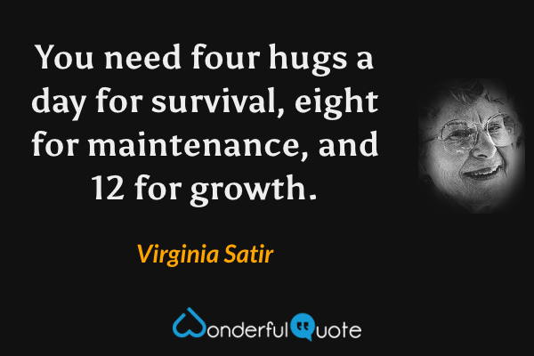 You need four hugs a day for survival, eight for maintenance, and 12 for growth. - Virginia Satir quote.