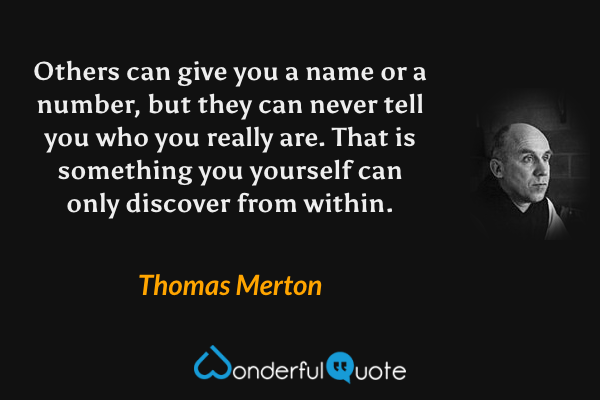 Others can give you a name or a number, but they can never tell you who you really are. That is something you yourself can only discover from within. - Thomas Merton quote.