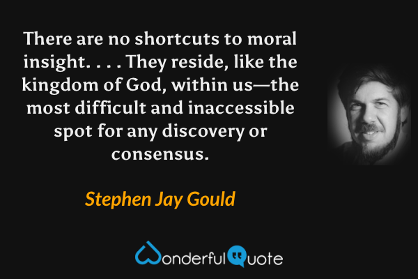 There are no shortcuts to moral insight. . . .  They reside, like the kingdom of God, within us—the most difficult and inaccessible spot for any discovery or consensus. - Stephen Jay Gould quote.