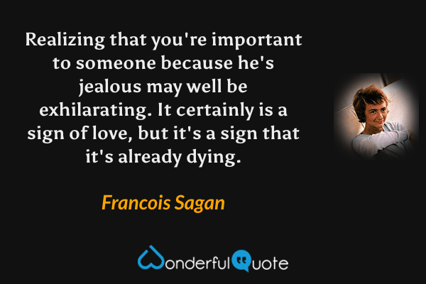 Realizing that you're important to someone because he's jealous may well be exhilarating. It certainly is a sign of love, but it's a sign that it's already dying. - Francois Sagan quote.