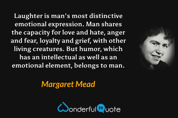 Laughter is man's most distinctive emotional expression. Man shares the capacity for love and hate, anger and fear, loyalty and grief, with other living creatures. But humor, which has an intellectual as well as an emotional element, belongs to man. - Margaret Mead quote.
