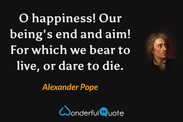 O happiness! Our being's end and aim! For which we bear to live, or dare to die. - Alexander Pope quote.