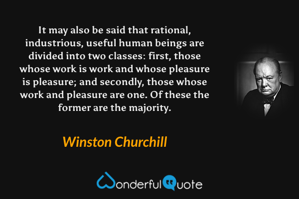 It may also be said that rational, industrious, useful human beings are divided into two classes: first, those whose work is work and whose pleasure is pleasure; and secondly, those whose work and pleasure are one.  Of these the former are the majority. - Winston Churchill quote.