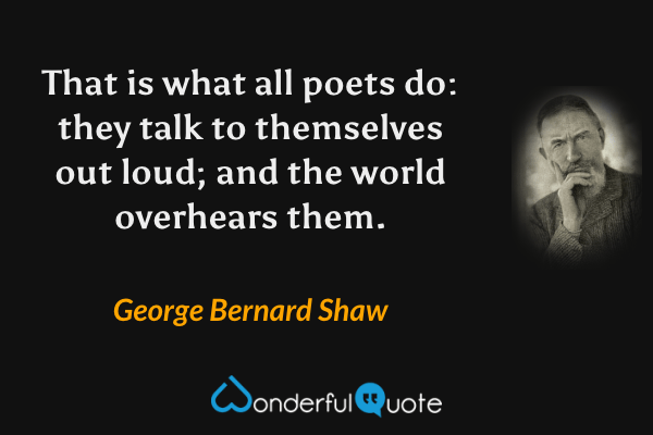 That is what all poets do: they talk to themselves out loud; and the world overhears them. - George Bernard Shaw quote.