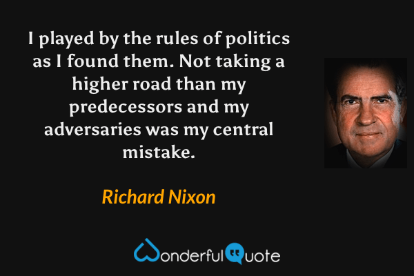 I played by the rules of politics as I found them. Not taking a higher road than my predecessors and my adversaries was my central mistake. - Richard Nixon quote.