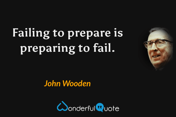 Failing to prepare is preparing to fail. - John Wooden quote.