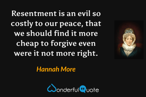 Resentment is an evil so costly to our peace, that we should find it more cheap to forgive even were it not more right. - Hannah More quote.