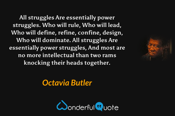 All struggles
Are essentially
power struggles.
Who will rule,
Who will lead,
Who will define,
refine,
confine,
design,
Who will dominate.
All struggles
Are essentially
power struggles,
And most
are no more intellectual
than two rams
knocking their heads together. - Octavia Butler quote.