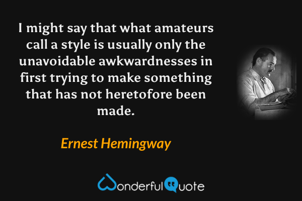 I might say that what amateurs call a style is usually only the unavoidable awkwardnesses in first trying to make something that has not heretofore been made. - Ernest Hemingway quote.
