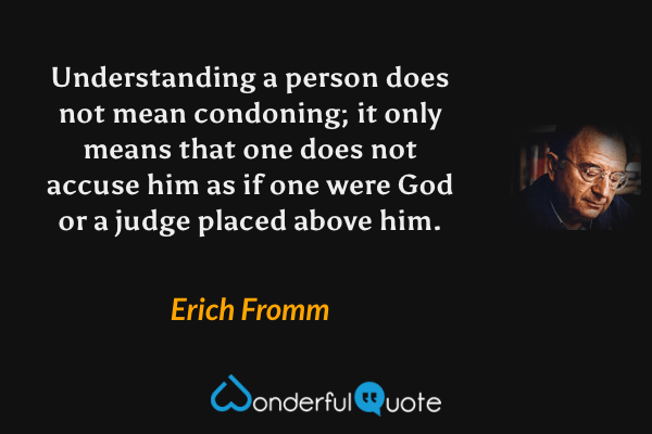 Understanding a person does not mean condoning; it only means that one does not accuse him as if one were God or a judge placed above him. - Erich Fromm quote.