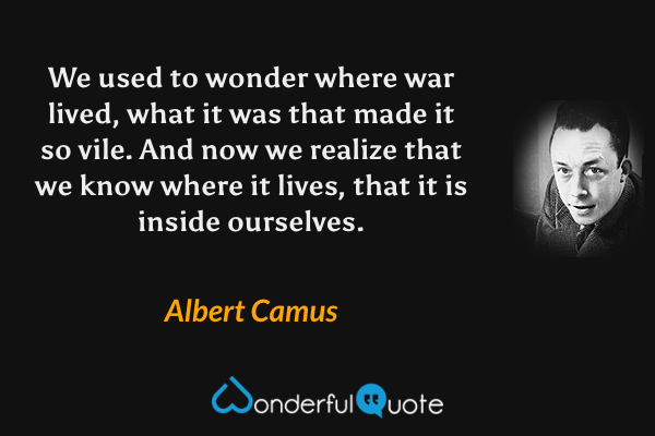 We used to wonder where war lived, what it was that made it so vile. And now we realize that we know where it lives, that it is inside ourselves. - Albert Camus quote.