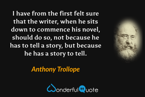I have from the first felt sure that the writer, when he sits down to commence his novel, should do so, not because he has to tell a story, but because he has a story to tell. - Anthony Trollope quote.